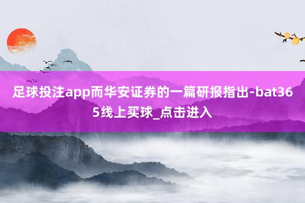 足球投注app而华安证券的一篇研报指出-bat365线上买球_点击进入 足球投注app而华安证券的一篇研报指出-bat365线上买球_点击进入
