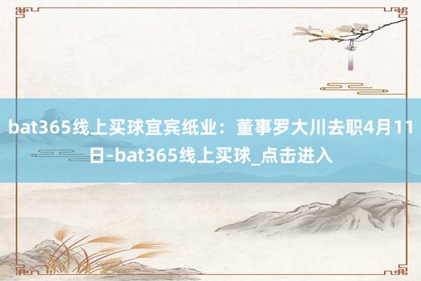 bat365线上买球宜宾纸业:董事罗大川去职4月11日-bat365线上买球_点击进入 bat365线上买球宜宾纸业:董事罗大川去职4月11日-bat365线上买球_点击进入
