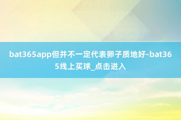 bat365app但并不一定代表卵子质地好-bat365线上买球_点击进入 bat365app但并不一定代表卵子质地好-bat365线上买球_点击进入