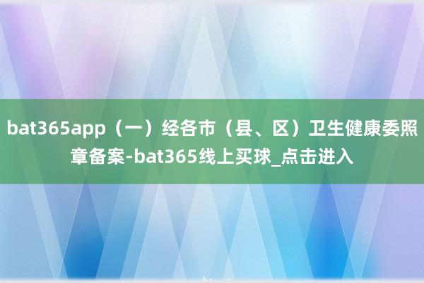 bat365app(一)经各市(县、区)卫生健康委照章备案-bat365线上买球_点击进入 bat365app(一)经各市(县、区)卫生健康委照章备案-bat365线上买球_点击进入