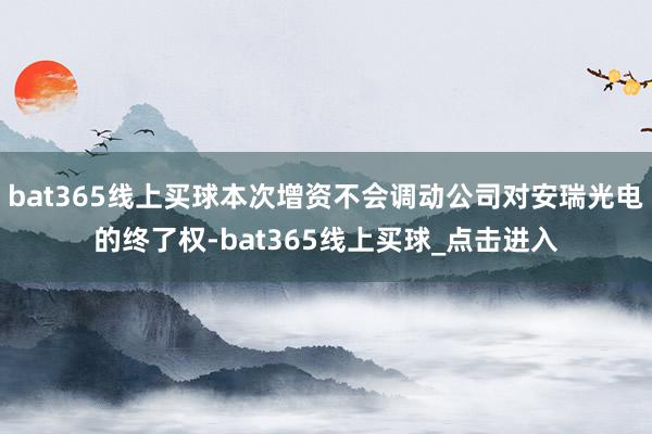 bat365线上买球本次增资不会调动公司对安瑞光电的终了权-bat365线上买球_点击进入