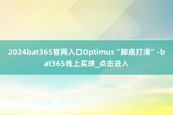 2024bat365官网入口Optimus“脚底打滑”-bat365线上买球_点击进入