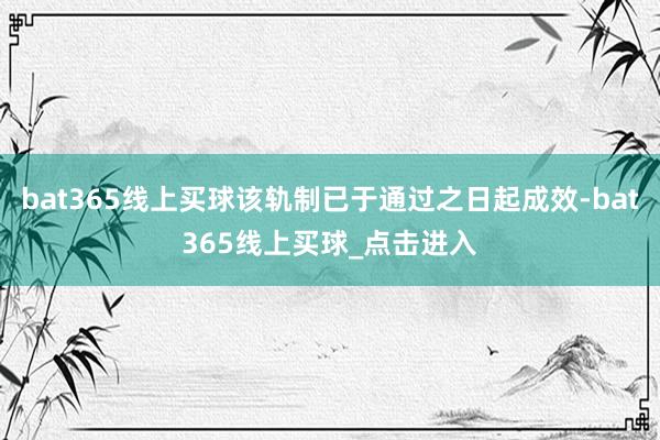 bat365线上买球该轨制已于通过之日起成效-bat365线上买球_点击进入