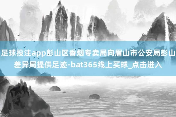 足球投注app彭山区香烟专卖局向眉山市公安局彭山差异局提供足迹-bat365线上买球_点击进入 足球投注app彭山区香烟专卖局向眉山市公安局彭山差异局提供足迹-bat365线上买球_点击进入