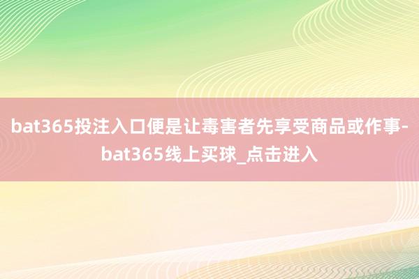 bat365投注入口便是让毒害者先享受商品或作事-bat365线上买球_点击进入 bat365投注入口便是让毒害者先享受商品或作事-bat365线上买球_点击进入