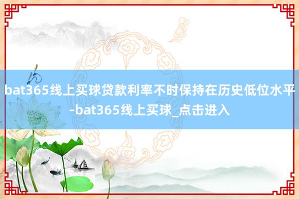 bat365线上买球贷款利率不时保持在历史低位水平-bat365线上买球_点击进入