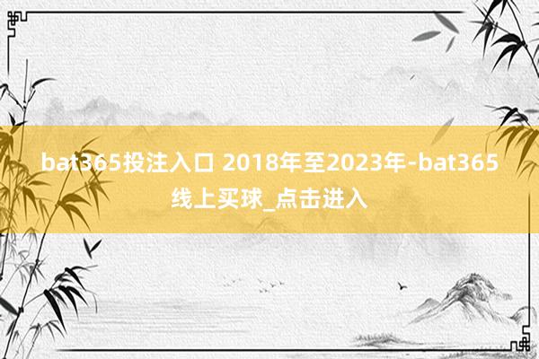 bat365投注入口 2018年至2023年-bat365线上买球_点击进入