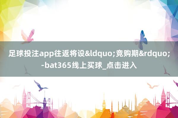 足球投注app往返将设&ldquo;竞购期&rdquo;-bat365线上买球_点击进入