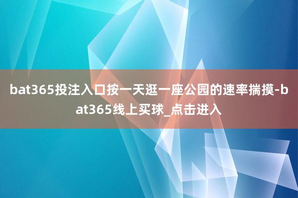 bat365投注入口按一天逛一座公园的速率揣摸-bat365线上买球_点击进入