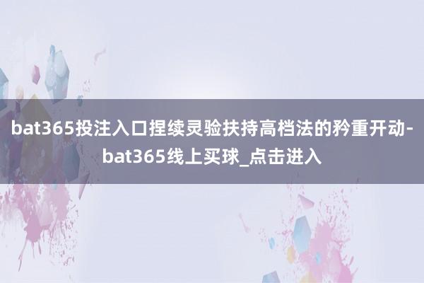bat365投注入口捏续灵验扶持高档法的矜重开动-bat365线上买球_点击进入