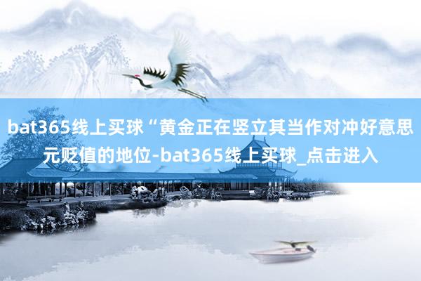 bat365线上买球“黄金正在竖立其当作对冲好意思元贬值的地位-bat365线上买球_点击进入