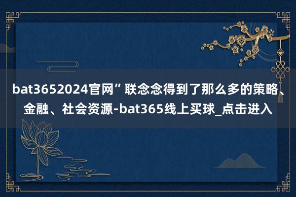bat3652024官网”联念念得到了那么多的策略、金融、社会资源-bat365线上买球_点击进入