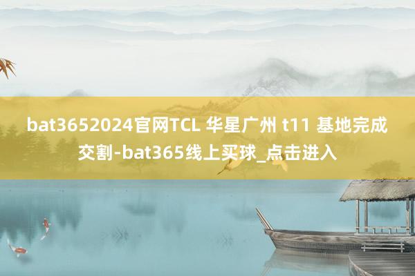 bat3652024官网TCL 华星广州 t11 基地完成交割-bat365线上买球_点击进入